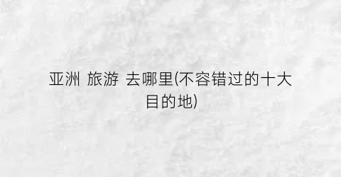 亚洲 旅游 去哪里(不容错过的十大目的地)